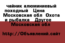 чайник алюминиевый походный › Цена ­ 600 - Московская обл. Охота и рыбалка » Другое   . Московская обл.